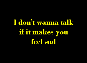 I don't wanna talk

if it makes you
feel sad