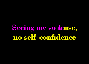 Seeing me so tense,
no self- confidence