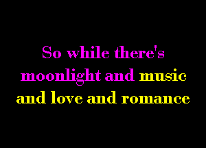 So While there's

moonlight and music
and love and romance