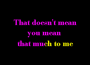 That doesn't mean
you mean

that much to me

Q