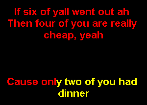If six of yall went out ah
Then four of you are really
cheap,yeah

Cause only two of you had
dinner