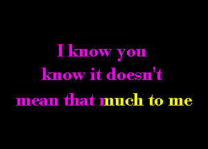 I know you
know it doesn't

mean that much to me