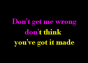 Don't get me wrong
don't think

you've got it made