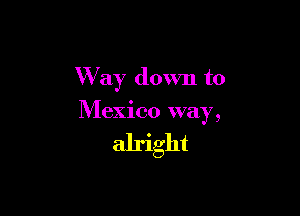 W'ay down to

Mexico way,

alright