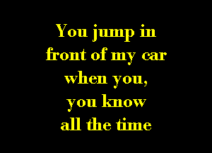 You jump in

front of my car
when you,
you know

allthe tine