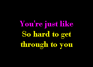 You're just like

So hard to get

through to you