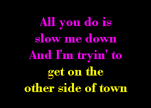 All you do is
slow me down
And I'm tryin' to
get on the

other side of town I