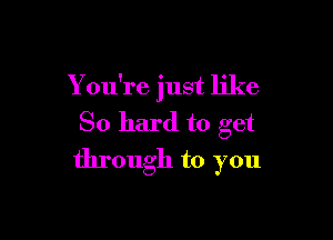 You're just like

So hard to get

through to you