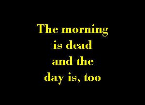 The morning
is dead
and the

day is, too