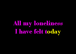 All my loneliness

I have felt today