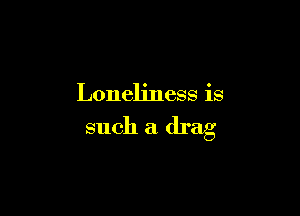 Loneliness is

such a drag