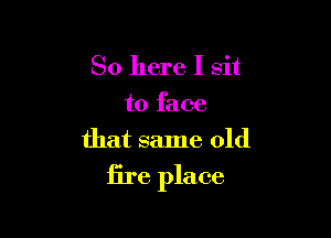 So here I sit
to face

that same old
fire place