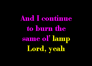 And I continue
to burn the

same ol' lamp

Lord, yeah