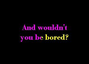 And wouldn't

you be bored?