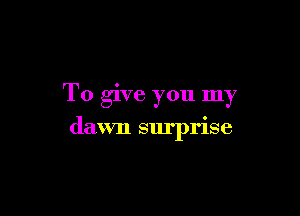 To give you my

dawn surprise