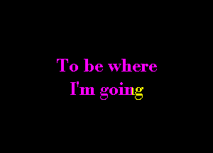 To be where

I'm going