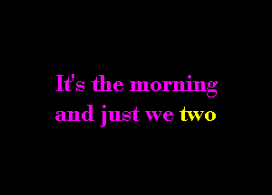 It's the morning

and just we two