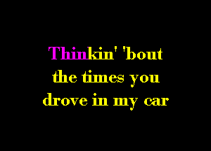 Thinkin' 'bout
the times you

drove in my car