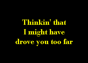 Thinkin' that
I might have

drove you too far