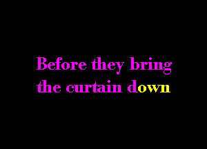 Before they bring

the curtain down
