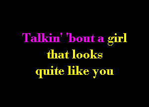 Talkin' 'l)out a girl

that looks
quite like you