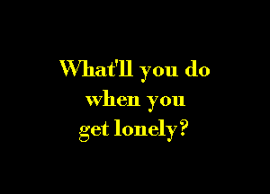 VVhat'll you do

When you
get lonely ?
