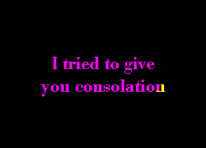 I tried to give

you consolation