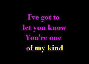 I've got to
let you know
You're one

of my kind