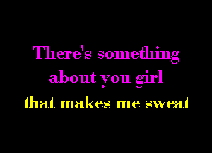 There's something
about you girl

that makes me sweat