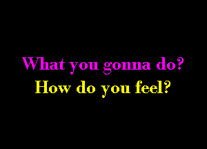 What you gonna do?

How do you feel?