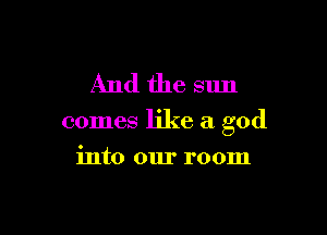 And the sun

comes like a god

into our room
