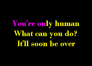 You're only human
What can you (10?
It'll soon be over