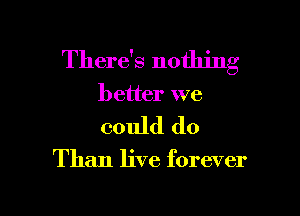 There's nothing
better we

could do

Than live forever