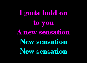 I gotta hold on

to you

A new sensation
New sensation
New sensation