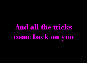 And all the tricks

come back on you