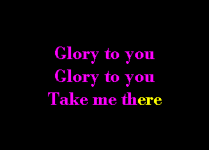 Glory to you

Glory to you
Take me there