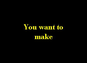 You want to

make