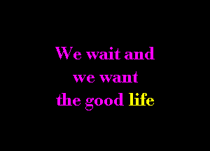 We wait and

we want

the good life