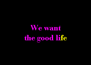 We want

the good life