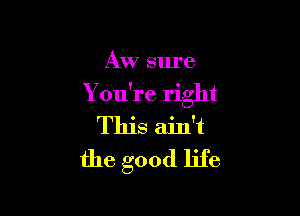 AW sure

You're right

This ain't
the good life