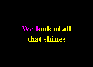 We look at all

that shines