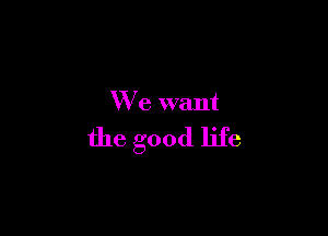 We want

the good life