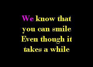 We know that
you can smile
Even though it
takes a while

g