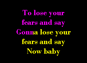 To lose your
fears and say

Gonna lose your

fears and say

Now baby