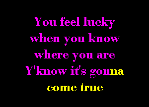 You feel lucky
When you know
where you are

Y 'know it's gonna

come irue l