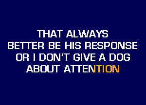 THAT ALWAYS
BETTER BE HIS RESPONSE
OR I DON'T GIVE A DOG
ABOUT ATTENTION