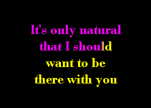 It's only natural
that I should

want to be

there With you