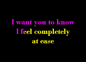 I want you to know

I feel completely

at ease