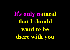 It's only natural
that I should

want to be

there With you