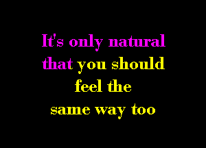 It's only natural
that you Should

feel the

same way too